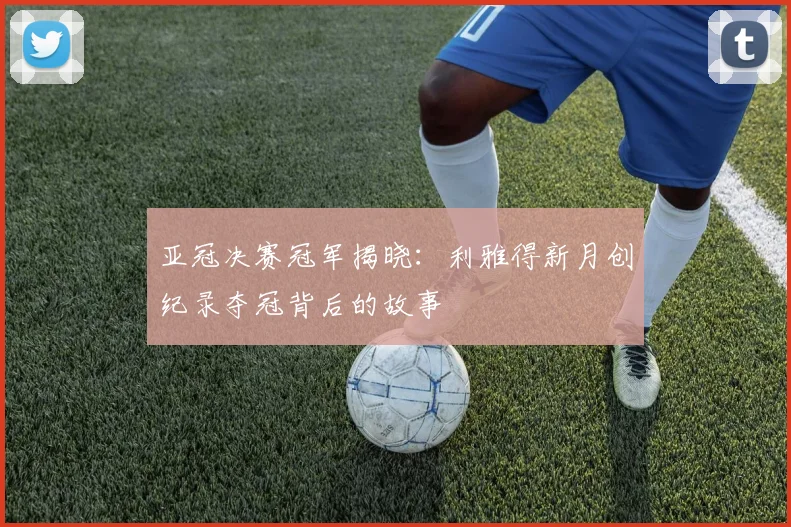 亚冠决赛冠军揭晓：利雅得新月创纪录夺冠背后的故事