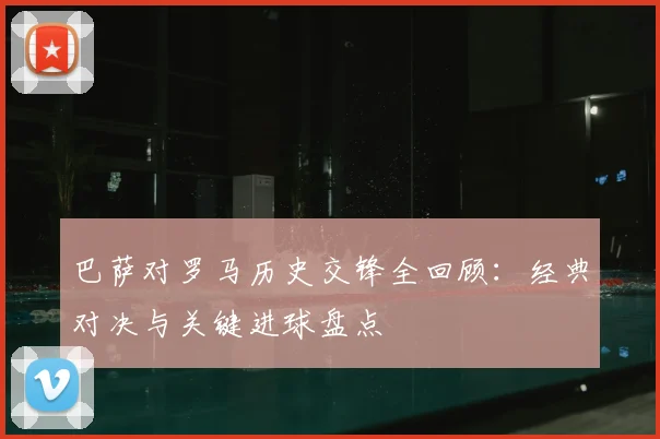 巴萨对罗马历史交锋全回顾：经典对决与关键进球盘点