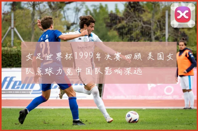 女足世界杯1999年决赛回顾 美国女队点球力克中国队影响深远