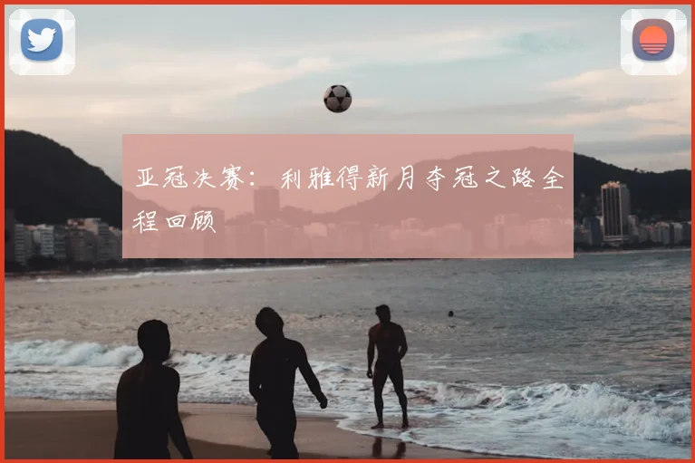 亚冠决赛：利雅得新月夺冠之路全程回顾