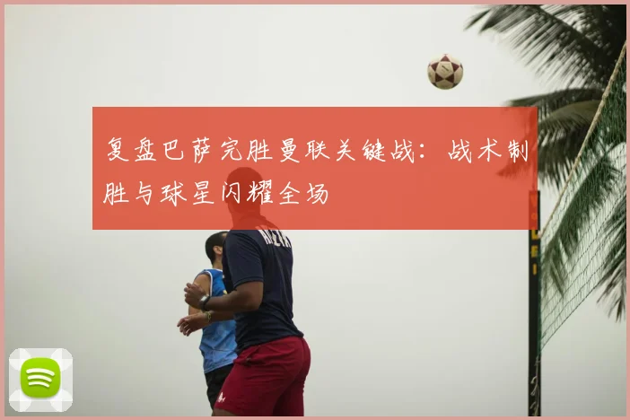 复盘巴萨完胜曼联关键战：战术制胜与球星闪耀全场