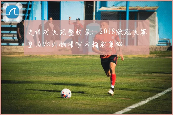 史诗对决完整收录：2018欧冠决赛皇马vs利物浦官方精彩集锦
