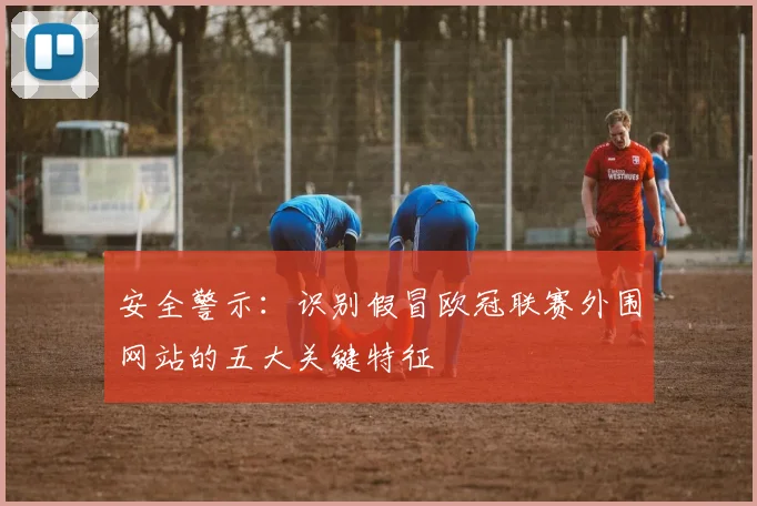 安全警示：识别假冒欧冠联赛外围网站的五大关键特征