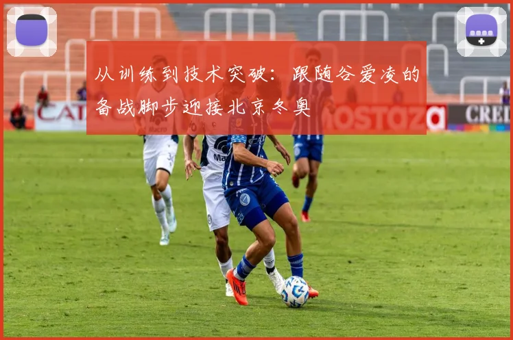 从训练到技术突破：跟随谷爱凌的备战脚步迎接北京冬奥