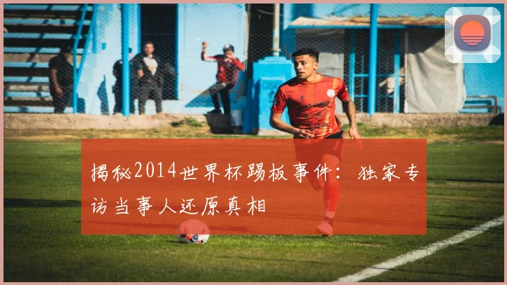 揭秘2014世界杯踢板事件:独家专访当事人还原真相