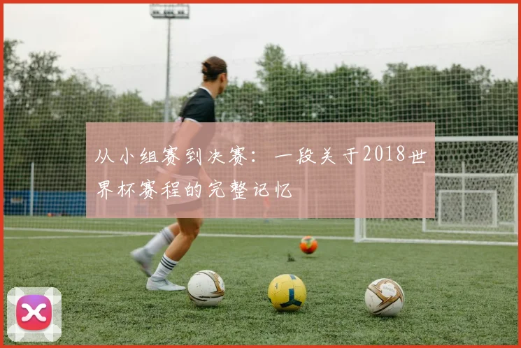 从小组赛到决赛:一段关于2018世界杯赛程的完整记忆